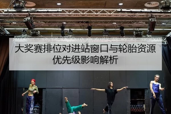 大奖赛排位对进站窗口与轮胎资源优先级影响解析（Kering）