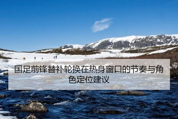 国足前锋替补轮换在热身窗口的节奏与角色定位建议