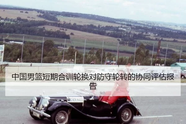 中国男篮短期合训轮换对防守轮转的协同评估报告